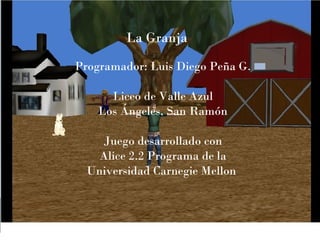 La Granja
Programador: Luis Diego Peña G.

      Liceo de Valle Azul
    Los Ángeles, San Ramón

    Juego desarrollado con
    Alice 2.2 Programa de la
  Universidad Carnegie Mellon
 