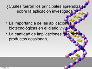 ¿Cuáles fueron los principales aprendizajes
     sobre la aplicación investigada?

• La importancia de las aplicaciones
  biotecnológicas en el diario vivir.
• La cantidad de implicaciones que dichos
  productos ocasionan.
 