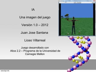 IA

       Una imagen del juego

         Versión 1.0 – 2012

        Juan Jose Santana

           Liceo Villarreal

          Juego desarrollado con
Alice 2.2 – Programa de la Universidad de
             Carnegie Mellon
 