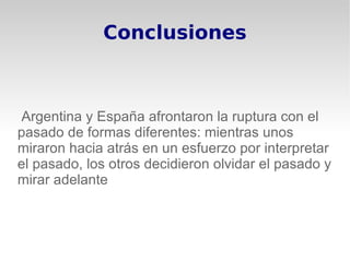 Conclusiones



Argentina y España afrontaron la ruptura con el
pasado de formas diferentes: mientras unos
miraron hacia atrás en un esfuerzo por interpretar
el pasado, los otros decidieron olvidar el pasado y
mirar adelante
 