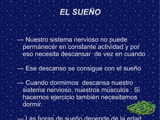 EL SUEÑO


--- Nuestro sistema nervioso no puede
   permanecer en constante actividad y por
   eso necesita descansar de vez en cuando .

--- Ese descanso se consigue con el sueño

--- Cuando dormimos descansa nuestro
   sistema nervioso, nuestros músculos . Si
   hacemos ejercicio también necesitamos
   dormir.
 