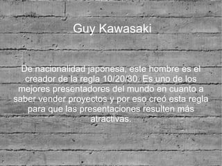 Guy Kawasaki


  De nacionalidad japonesa, este hombre es el
   creador de la regla 10/20/30. Es uno de los
 mejores presentadores del mundo en cuanto a
saber vender proyectos y por eso creó esta regla
    para que las presentaciones resulten más
                    atractivas.
 