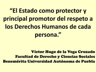 “El Estado como protector y
principal promotor del respeto a
 los Derechos Humanos de cada
            persona.”

            Víctor Hugo de la Vega Cruzado
     Facultad de Derecho y Ciencias Sociales
Benemérita Universidad Autónoma de Puebla
 