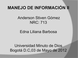 MANEJO DE INFORMACIÓN II

   Anderson Stiven Gómez
         NRC: 713

     Edna Liliana Barbosa


  Universidad Minuto de Dios
Bogotá D.C,03 de Mayo de 2012
 