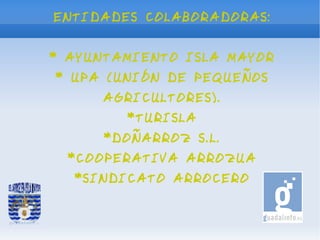 ENTIDADES COLABORADORAS:


* AYUNTAMIENTO ISLA MAYOR
* UPA (UNIÓN DE PEQUEÑOS
     AGRICULTORES).
        *TURISLA
      *DOÑARROZ S.L.
  *COOPERATIVA ARROZUA
  *SINDICATO ARROCERO
 