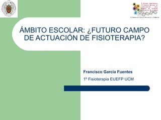 ÁMBITO ESCOLAR: ¿FUTURO CAMPO
 DE ACTUACIÓN DE FISIOTERAPIA?



              Francisco García Fuentes
              1º Fisioterapia EUEFP UCM
 