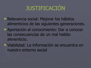 JUSTIFICACIÓN
► Relevancia   social: Mejorar los hábitos
  alimenticios de las siguientes generaciones.
► Aportación al conocimiento: Dar a conocer
  las consecuencias de un mal habito
  alimenticio.
► Viabilidad: La información se encuentra en
  nuestro entorno social
 