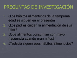 PREGUNTAS DE INVESTIGACIÓN
1. ¿Los hábitos alimenticios de la temprana
   edad se siguen en el presente?
2. ¿Los padres cuidan la alimentación de sus
   hijos?
3. ¿Qué alimentos consumían con mayor
   frecuencia cuando eran niños?
4. ¿Todavía siguen esos hábitos alimenticios?
 
