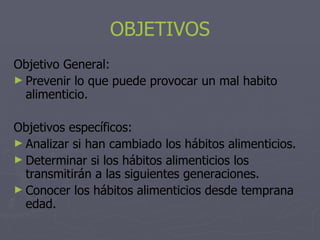 OBJETIVOS
Objetivo General:
► Prevenir lo que puede provocar un mal habito
  alimenticio.

Objetivos específicos:
► Analizar si han cambiado los hábitos alimenticios.
► Determinar si los hábitos alimenticios los
  transmitirán a las siguientes generaciones.
► Conocer los hábitos alimenticios desde temprana
  edad.
 