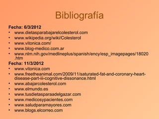 Bibliografía
Fecha: 6/3/2012
• www.dietasparabajarelcolesterol.com
• www.wikipedia.org/wiki/Colesterol
• www.vitonica.com/
• www.blog-medico.com.ar
• www.nlm.nih.gov/medlineplus/spanish/ency/esp_imagepages/18020
  .htm
Fecha: 11/3/2012
• www.vitonica.com
• www.freetheanimal.com/2009/11/saturated-fat-and-coronary-heart-
  disease-part-iii-cognitive-dissonance.html
• www.abajarcolesterol.com
• www.elmundo.es
• www.tusdietasparaadelgazar.com
• www.medicosypacientes.com
• www.saludparamayores.com
• www.blogs.elcorreo.com
 