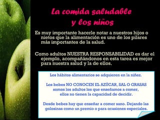 La comida saludable
            y los niños
Es muy importante hacerle notar a nuestros hijos o
   nietos que la alimentación es uno de los pilares
   más importantes de la salud.

Como adultos NUESTRA RESPONSABILIDAD es dar el
  ejemplo, acompañándonos en esta tarea es mejor
  para nuestra salud y la de ellos.

      Los hábitos alimentarios se adquieren en la niñez.

     Los bebes NO CONOCEN EL AZÚCAR, SAL O GRASAS
         somos los adultos los que enseñamos a comer,
            ellos no tienen la capacidad de decidir.

   Desde bebes hay que enseñar a comer sano. Dejando las
    golosinas como un premio o para ocasiones especiales.
 