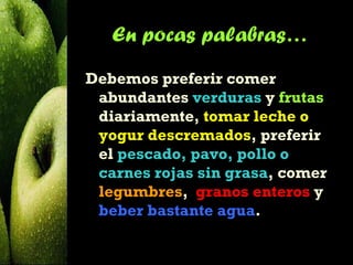 En pocas palabras…
Debemos preferir comer
 abundantes verduras y frutas
 diariamente, tomar leche o
 yogur descremados, preferir
 el pescado, pavo, pollo o
 carnes rojas sin grasa, comer
 legumbres,  granos enteros y
 beber bastante agua.
 
