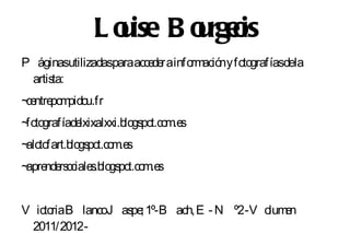 L o ise B o rgeis
                u       u o
P áginasutilizadasparaacce r ainfo ació y fo grafíasdela
                          de      rm n to
 artista:
~ ntre m u.fr
 ce po pido
~ to
 fo grafíadelxixalxxi.blo po m.e
                         gs t.co s
~ to
 alo fart.blo po m.e
             gs t.co s
~ nde o s gs t.co s
 apre rs ciale .blo po m.e


V icto B lancoJ as ; 1º-B ach, E - N º2-V o e
      ria         pe                       lum n
 2011/2012-
 