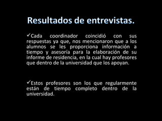 Cada coordinador coincidió con sus
respuestas ya que, nos mencionaron que a los
alumnos se les proporciona información a
tiempo y asesoría para la elaboración de su
informe de residencia, en la cual hay profesores
que dentro de la universidad que los apoyan.


Estos profesores son los que regularmente
están de tiempo completo dentro de la
universidad.
 