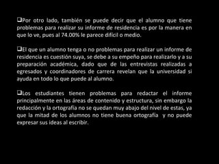 Por otro lado, también se puede decir que el alumno que tiene
problemas para realizar su informe de residencia es por la manera en
que lo ve, pues al 74.00% le parece difícil o medio.

El que un alumno tenga o no problemas para realizar un informe de
residencia es cuestión suya, se debe a su empeño para realizarlo y a su
preparación académica, dado que de las entrevistas realizadas a
egresados y coordinadores de carrera revelan que la universidad si
ayuda en todo lo que puede al alumno.

Los estudiantes tienen problemas para redactar el informe
principalmente en las áreas de contenido y estructura, sin embargo la
redacción y la ortografía no se quedan muy abajo del nivel de estas, ya
que la mitad de los alumnos no tiene buena ortografía y no puede
expresar sus ideas al escribir.
 