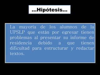 …Hipótesis…


La mayoría de los alumnos de la
UPSLP que están por egresar tienen
problemas al presentar su informe de
residencia debido a que tienen
dificultad para estructurar y redactar
textos.
 
