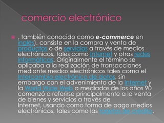    , también conocido como e-commerce en
    inglés), consiste en la compra y venta de
    productos o de servicios a través de medios
    electrónicos, tales como Internet y otras redes
    informáticas. Originalmente el término se
    aplicaba a la realización de transacciones
    mediante medios electrónicos tales como el
    Intercambio electrónico de datos, sin
    embargo con el advenimiento de la Internet y
    la World Wide Web a mediados de los años 90
    comenzó a referirse principalmente a la venta
    de bienes y servicios a través de
    Internet, usando como forma de pago medios
    electrónicos, tales como las tarjetas de crédito.
 