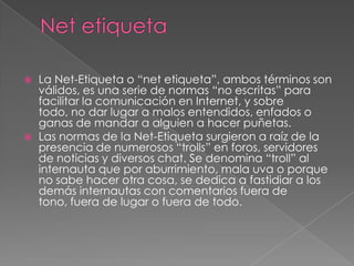    La Net-Etiqueta o “net etiqueta”, ambos términos son
    válidos, es una serie de normas “no escritas” para
    facilitar la comunicación en Internet, y sobre
    todo, no dar lugar a malos entendidos, enfados o
    ganas de mandar a alguien a hacer puñetas.
   Las normas de la Net-Etiqueta surgieron a raíz de la
    presencia de numerosos “trolls” en foros, servidores
    de noticias y diversos chat. Se denomina “troll” al
    internauta que por aburrimiento, mala uva o porque
    no sabe hacer otra cosa, se dedica a fastidiar a los
    demás internautas con comentarios fuera de
    tono, fuera de lugar o fuera de todo.
 