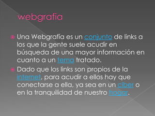  Una Webgrafía es un conjunto de links a
  los que la gente suele acudir en
  búsqueda de una mayor información en
  cuanto a un tema tratado.
 Dado que los links son propios de la
  internet, para acudir a ellos hay que
  conectarse a ella, ya sea en un ciber o
  en la tranquilidad de nuestro hogar.
 