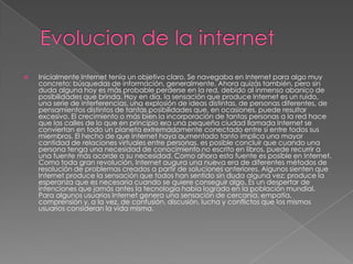    Inicialmente Internet tenía un objetivo claro. Se navegaba en Internet para algo muy
    concreto: búsquedas de información, generalmente. Ahora quizás también, pero sin
    duda alguna hoy es más probable perderse en la red, debido al inmenso abanico de
    posibilidades que brinda. Hoy en día, la sensación que produce Internet es un ruido,
    una serie de interferencias, una explosión de ideas distintas, de personas diferentes, de
    pensamientos distintos de tantas posibilidades que, en ocasiones, puede resultar
    excesivo. El crecimiento o más bien la incorporación de tantas personas a la red hace
    que las calles de lo que en principio era una pequeña ciudad llamada Internet se
    conviertan en todo un planeta extremadamente conectado entre sí entre todos sus
    miembros. El hecho de que Internet haya aumentado tanto implica una mayor
    cantidad de relaciones virtuales entre personas. es posible concluir que cuando una
    persona tenga una necesidad de conocimiento no escrito en libros, puede recurrir a
    una fuente más acorde a su necesidad. Como ahora esta fuente es posible en Internet.
    Como toda gran revolución, Internet augura una nueva era de diferentes métodos de
    resolución de problemas creados a partir de soluciones anteriores. Algunos sienten que
    Internet produce la sensación que todos han sentido sin duda alguna vez; produce la
    esperanza que es necesaria cuando se quiere conseguir algo. Es un despertar de
    intenciones que jamás antes la tecnología había logrado en la población mundial.
    Para algunos usuarios Internet genera una sensación de cercanía, empatía,
    comprensión y, a la vez, de confusión, discusión, lucha y conflictos que los mismos
    usuarios consideran la vida misma.
 