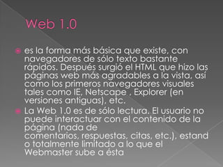  es la forma más básica que existe, con
  navegadores de sólo texto bastante
  rápidos. Después surgió el HTML que hizo las
  páginas web más agradables a la vista, así
  como los primeros navegadores visuales
  tales como IE, Netscape , Explorer (en
  versiones antiguas), etc.
 La Web 1.0 es de sólo lectura. El usuario no
  puede interactuar con el contenido de la
  página (nada de
  comentarios, respuestas, citas, etc.), estand
  o totalmente limitado a lo que el
  Webmaster sube a ésta
 