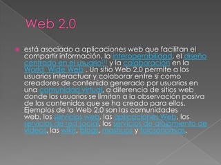    está asociado a aplicaciones web que facilitan el
    compartir información, la interoperabilidad, el diseño
    centrado en el usuario[1] y la colaboración en la
    World Wide Web . Un sitio Web 2.0 permite a los
    usuarios interactuar y colaborar entre sí como
    creadores de contenido generado por usuarios en
    una comunidad virtual, a diferencia de sitios web
    donde los usuarios se limitan a la observación pasiva
    de los contenidos que se ha creado para ellos.
    Ejemplos de la Web 2.0 son las comunidades
    web, los servicios web, las aplicaciones Web, los
    servicios de red social, los servicios de alojamiento de
    videos, las wikis, blogs, mashups y folcsonomías.
 