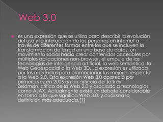    es una expresión que se utiliza para describir la evolución
    del uso y la interacción de las personas en internet a
    través de diferentes formas entre los que se incluyen la
    transformación de la red en una base de datos, un
    movimiento social hacia crear contenidos accesibles por
    múltiples aplicaciones non-browser, el empuje de las
    tecnologías de inteligencia artificial, la web semántica, la
    Web Geoespacial o la Web 3D. La expresión es utilizada
    por los mercados para promocionar las mejoras respecto
    a la Web 2.0. Esta expresión Web 3.0 apareció por
    primera vez en 2006 en un artículo de Jeffrey
    Zeldman, crítico de la Web 2.0 y asociado a tecnologías
    como AJAX. Actualmente existe un debate considerable
    en torno a lo que significa Web 3.0, y cuál sea la
    definición más adecuada.[1]
 