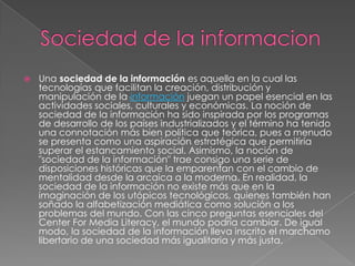   Una sociedad de la información es aquella en la cual las
    tecnologías que facilitan la creación, distribución y
    manipulación de la información juegan un papel esencial en las
    actividades sociales, culturales y económicas. La noción de
    sociedad de la información ha sido inspirada por los programas
    de desarrollo de los países industrializados y el término ha tenido
    una connotación más bien política que teórica, pues a menudo
    se presenta como una aspiración estratégica que permitiría
    superar el estancamiento social. Asimismo, la noción de
    "sociedad de la información" trae consigo una serie de
    disposiciones históricas que la emparentan con el cambio de
    mentalidad desde la arcaica a la moderna. En realidad, la
    sociedad de la información no existe más que en la
    imaginación de los utópicos tecnológicos, quienes también han
    soñado la alfabetización mediática como solución a los
    problemas del mundo. Con las cinco preguntas esenciales del
    Center For Media Literacy, el mundo podría cambiar. De igual
    modo, la sociedad de la información lleva inscrito el marchamo
    libertario de una sociedad más igualitaria y más justa.
 
