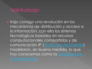    trajo consigo una revolución en los
    mecanismos de distribución y acceso a
    la información, con ella los sistemas
    tecnológicos basados en recursos
    computacionales compartidos y de
    comunicación IP (Protocolo de Internet)
    modelaron, en buena medida, lo que
    hoy conocemos como la Sociedad de
    la Información.
 
