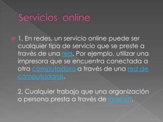   1. En redes, un servicio online puede ser
    cualquier tipo de servicio que se preste a
    través de una red. Por ejemplo, utilizar una
    impresora que se encuentra conectada a
    otra computadora a través de una red de
    computadoras.

    2. Cualquier trabajo que una organización
    o persona presta a través de internet.
 