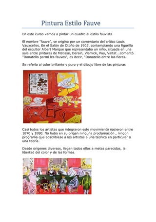 Pintura Estilo Fauve
En este curso vamos a pintar un cuadro al estilo fauvista.

El nombre "fauve", se origina por un comentario del crítico Louis
Vauxcelles. En el Salón de Otoño de 1905, contemplando una figurilla
del escultor Albert Marque que representaba un niño, situada en una
sala entre pinturas de Matisse, Derain, Vlamick, Puy, Valtat...comentó
"Donatello parmi les fauves", es decir, "Donatello entre las fieras.

Se refería al color brillante y puro y el dibujo libre de las pinturas




Casi todos los artistas que integraron este movimiento nacieron entre
1870 y 1880. No hubo en su origen ninguna proclamación , ningún
programa que adscribiese a los artistas a una técnica en particular o
una teoría.

Desde orígenes diversos, llegan todos ellos a metas parecidas, la
libertad del color y de las formas.
 