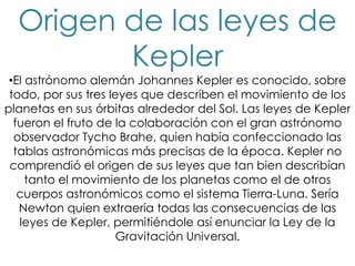 Origen de las leyes de
         Kepler
 •El astrónomo alemán Johannes Kepler es conocido, sobre
 todo, por sus tres leyes que describen el movimiento de los
planetas en sus órbitas alrededor del Sol. Las leyes de Kepler
  fueron el fruto de la colaboración con el gran astrónomo
  observador Tycho Brahe, quien había confeccionado las
  tablas astronómicas más precisas de la época. Kepler no
 comprendió el origen de sus leyes que tan bien describían
     tanto el movimiento de los planetas como el de otros
   cuerpos astronómicos como el sistema Tierra-Luna. Sería
   Newton quien extraería todas las consecuencias de las
   leyes de Kepler, permitiéndole así enunciar la Ley de la
                      Gravitación Universal.
 
