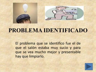 PROBLEMA IDENTIFICADO

 El problema que se identifico fue el de
 que el salón estaba muy sucio y para
 que se vea mucho mejor y presentable
 hay que limpiarlo.
 