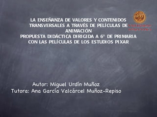 LA ENSEÑANZA DE VALORES Y CONTENI DOS
      TRANSVERSALES A TRAVÉS DE PELÍ CULAS DE
                      ANI MACI ÓN
   PROPUESTA DI DÁCTI CA DI RI GI DA A 6º DE PRI MARI A
      CON LAS PELÍ CULAS DE LOS ESTUDI OS PI XAR




        Autor: Miguel Urdín Muñoz
Tutora: Ana García Valcárcel Muñoz-Repiso
 