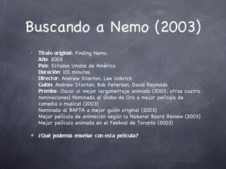 Buscando a Nemo (2003)
•   Tít ulo original: Finding Nemo.
    Año: 2003
    País: Estados Unidos de América
    Duración: 101 minutos
    Direct or: Andrew Stanton, Lee Unkrich
    Guión: Andrew Stanton, Bob Peterson, David Reynolds
    Premios: Oscar al mejor largometraje animado (2003; otras cuatro
    nominaciones) Nominada al Globo de Oro a mejor película de
    comedia o musical (2003)
    Nominada al BAFTA a mejor guión original (2003)
    Mejor película de animación según la Na6onal Board Review (2003)
    Mejor película animada en el Fes6val de Toronto (2003)

    ¿Qué podemos enseñar con est a película?
 