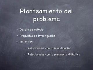 Planteamiento del
        problema
•   Objeto de estudio

    Preguntas de investigación
•   Objetivos:
       •   Relacionados con la investigación
       •   Relacionados con la propuesta didáctica
 