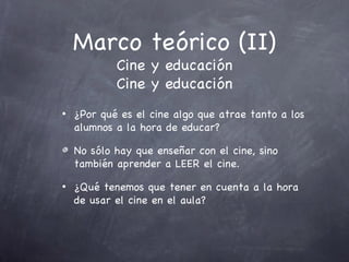 Marco teórico (II)
            Cine y educación
            Cine y educación
•   ¿Por qué es el cine algo que atrae tanto a los
    alumnos a la hora de educar?

    No sólo hay que enseñar con el cine, sino
    también aprender a LEER el cine.
•   ¿Qué tenemos que tener en cuenta a la hora
    de usar el cine en el aula?
 