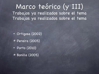 Marco teórico (y III)
Trabajos ya realizados sobre el tema
Trabajos ya realizados sobre el tema


•   Ortigosa (2002)

    Pereira (2005)
•   Porto (2010)

    Bonilla (2005)
 