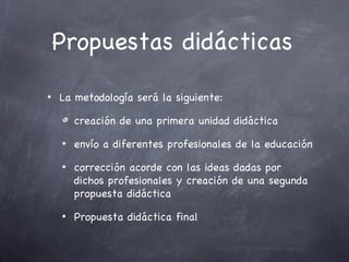 Propuestas didácticas

•   La metodología será la siguiente:

        creación de una primera unidad didáctica
    •   envío a diferentes profesionales de la educación
    •   corrección acorde con las ideas dadas por
        dichos profesionales y creación de una segunda
        propuesta didáctica
    •   Propuesta didáctica final
 