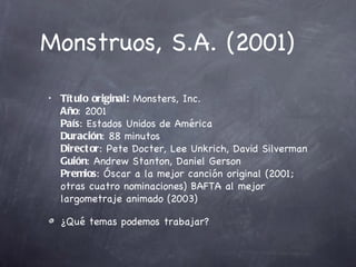 Monstruos, S.A. (2001)
•   Tít ulo original: Monsters, Inc.
    Año: 2001
    País: Estados Unidos de América
    Duración: 88 minutos
    Direct or: Pete Docter, Lee Unkrich, David Silverman
    Guión: Andrew Stanton, Daniel Gerson
    Premios: Óscar a la mejor canción original (2001;
    otras cuatro nominaciones) BAFTA al mejor
    largometraje animado (2003)

    ¿Qué temas podemos trabajar?
 