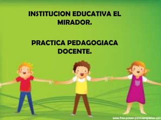 INSTITUCION EDUCATIVA EL
        MIRADOR.

PRACTICA PEDAGOGIACA
      DOCENTE.
 
