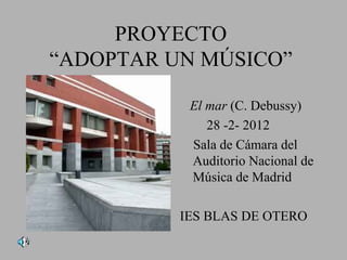 PROYECTO
“ADOPTAR UN MÚSICO”

           El mar (C. Debussy)
              28 -2- 2012
           Sala de Cámara del
           Auditorio Nacional de
           Música de Madrid

          IES BLAS DE OTERO
 