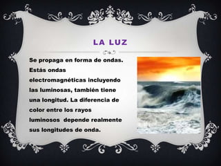 L A LU Z

Se propaga en forma de ondas.
Estás ondas
electromagnéticas incluyendo
las luminosas, también tiene
una longitud. La diferencia de
color entre los rayos
luminosos depende realmente
sus longitudes de onda.
 