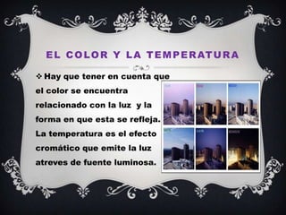 E L C O L O R Y L A T E M P E R AT U R A

 Hay que tener en cuenta que
el color se encuentra
relacionado con la luz y la
forma en que esta se refleja.
La temperatura es el efecto
cromático que emite la luz
atreves de fuente luminosa.
 