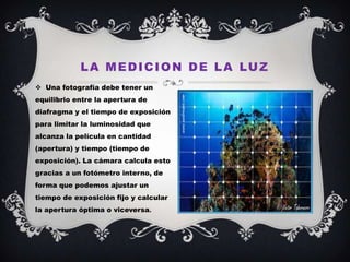 L A M E D I C I O N D E L A LU Z
 Una fotografía debe tener un
equilibrio entre la apertura de
diafragma y el tiempo de exposición
para limitar la luminosidad que
alcanza la película en cantidad
(apertura) y tiempo (tiempo de
exposición). La cámara calcula esto
gracias a un fotómetro interno, de
forma que podemos ajustar un
tiempo de exposición fijo y calcular
la apertura óptima o viceversa.
 