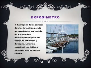 EXPOSIMETRO

 La mayoría de las cámaras
de fotos llevan incorporado
un exposímetro, que mide la
luz y proporciona
indicaciones de ajuste del
tiempo de obturación y
diafragma. La lectura
exposímetro se indica a
través del visor de nuestra
cámara.
 