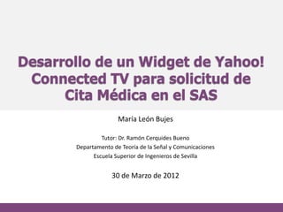 Desarrollo de un Widget de Yahoo!
 Connected TV para solicitud de
      Cita Médica en el SAS
                      María León Bujes

                Tutor: Dr. Ramón Cerquides Bueno
       Departamento de Teoría de la Señal y Comunicaciones
             Escuela Superior de Ingenieros de Sevilla


                    30 de Marzo de 2012
 