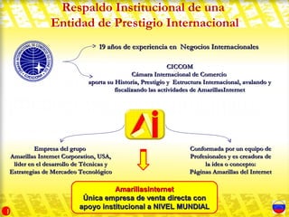 Respaldo Institucional de una
              Entidad de Prestigio Internacional
                                19 años de experiencia en Negocios Internacionales

                                                           CICCOM
                                             Cámara Internacional de Comercio
                            aporta su Historia, Prestigio y Estructura Internacional, avalando y
                                      fiscalizando las actividades de AmarillasInternet




         Empresa del grupo                                       Conformada por un equipo de
Amarillas Internet Corporation, USA,                             Profesionales y es creadora de
 líder en el desarrollo de Técnicas y                                 la idea o concepto:
Estrategias de Mercadeo Tecnológico                              Páginas Amarillas del Internet

                                   AmarillasInternet
                          Única empresa de venta directa con
                         apoyo institucional a NIVEL MUNDIAL
1
 
