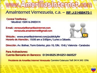 AmaInternet Vernezuela, c.a. – RIF: J-31488475-1
 Central Telefónica.:
    •Movilnet +58416-3485414

E-mail.: venezuela@amarillasinternet.com
         venezuela.amainternet@gmail.com

Website.: www.amarillasinternet.com/publicityfer
Horario de Atención.: 10:00 am a 5:00pm / Lunes a Sábado.

Dirección. Av. Bolívar, Torre Exterior, piso 10, Ofic. 10-B / Valencia - Carabobo

Para Activaciones:
Cuenta Bancaria en Banesco: 0134-0025-39-0251-060527
  Presidente de Amarillas Internet Venezuela: Carmine Colarusso Telf: 0414 345 1596
 