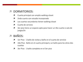  DORMITORIOS:
     Cuarto principal con amplio walking-closet
     2ndo cuarto con estudio incorporado
     Los cuartos secundarios tienen walking-closet
     Cuarto de servicio
     3er piso tiene un espacio apto para hacer un 4to cuarto o sala de
      juegos/tv

 BAÑOS:
     1er Piso: 1 baño de visitas y baño en el cuarto de servicio
     2do Piso: Baño en el cuarto principal y un baño para los otros dos
      cuartos
     3er Piso: 1 baño completo en el 3er piso
 